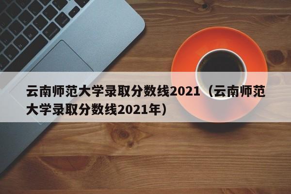 云南師范大學(xué)錄取分數線(xiàn)2021（云南師范大學(xué)錄取分數線(xiàn)2021年）