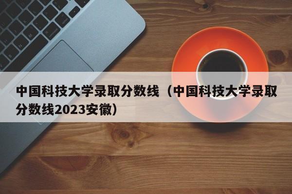 中國科技大學錄取分數線（中國科技大學錄取分數線2023安徽）