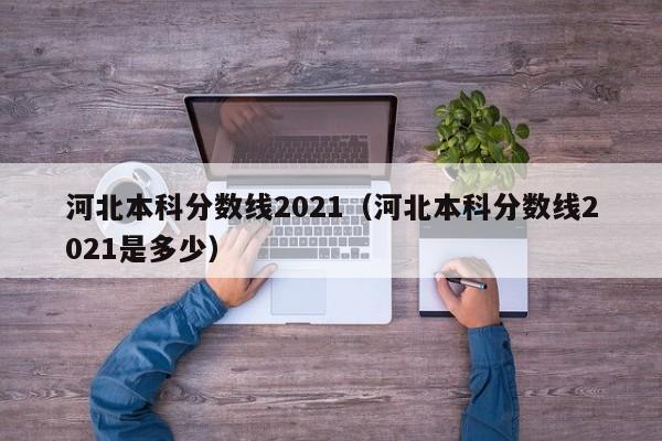 河北本科分數線2021（河北本科分數線2021是多少）