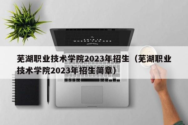 蕪湖職業技術學院2023年招生（蕪湖職業技術學院2023年招生簡章）