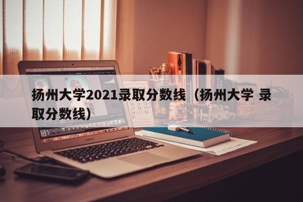 揚州大學2021錄取分數線（揚州大學 錄取分數線）