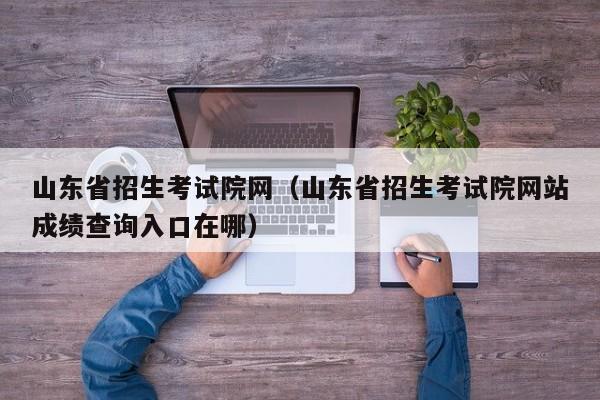 山東省招生考試院網(wǎng)（山東省招生考試院網(wǎng)站成績(jì)查詢(xún)入口在哪）