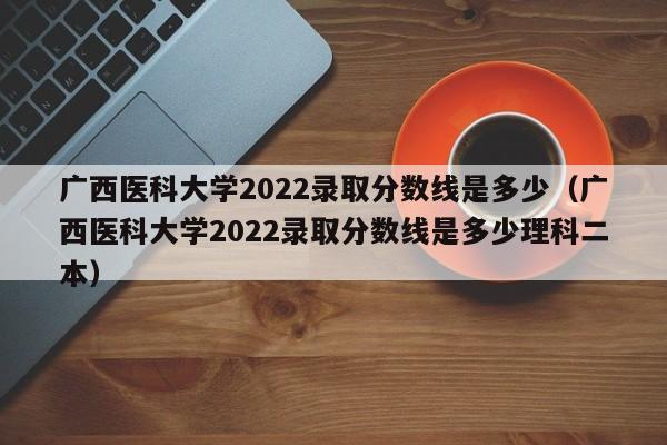 廣西醫科大學2022錄取分數線是多少（廣西醫科大學2022錄取分數線是多少理科二本）