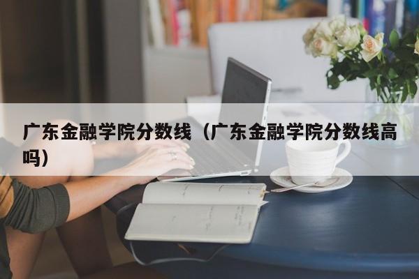 廣東金融學(xué)院分數線(xiàn)（廣東金融學(xué)院分數線(xiàn)高嗎）