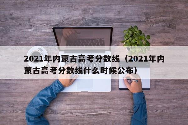 2021年內蒙古高考分數線(xiàn)（2021年內蒙古高考分數線(xiàn)什么時(shí)候公布）