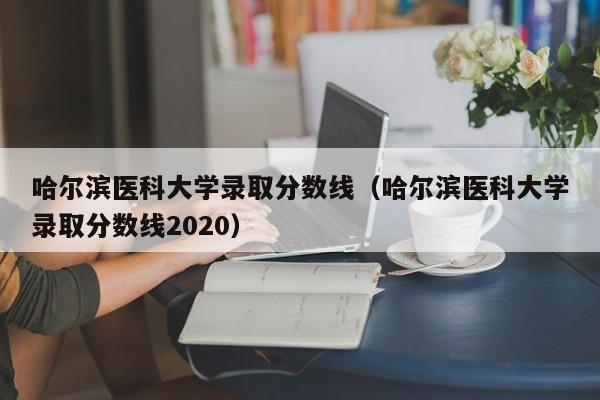 哈爾濱醫科大學錄取分數線（哈爾濱醫科大學錄取分數線2020）