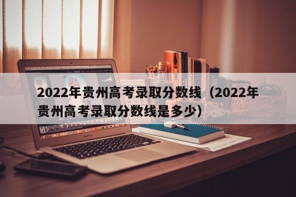 2022年貴州高考錄取分數線（2022年貴州高考錄取分數線是多少）