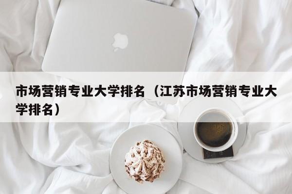 市場(chǎng)營(yíng)銷(xiāo)專(zhuān)業(yè)大學(xué)排名（江蘇市場(chǎng)營(yíng)銷(xiāo)專(zhuān)業(yè)大學(xué)排名）