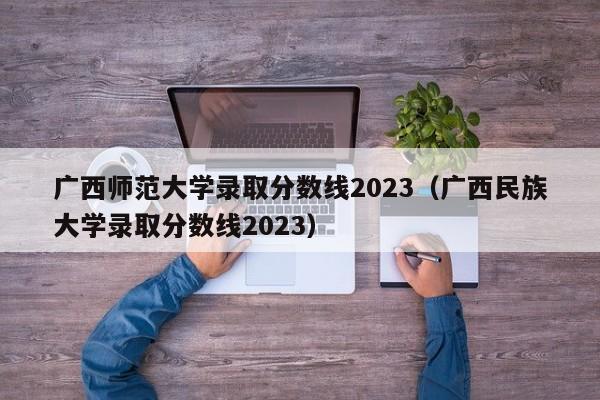 廣西師范大學(xué)錄取分數線(xiàn)2023（廣西民族大學(xué)錄取分數線(xiàn)2023）