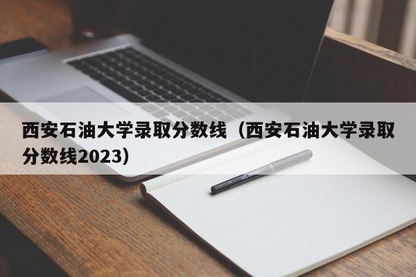 西安石油大學錄取分數線（西安石油大學錄取分數線2023）