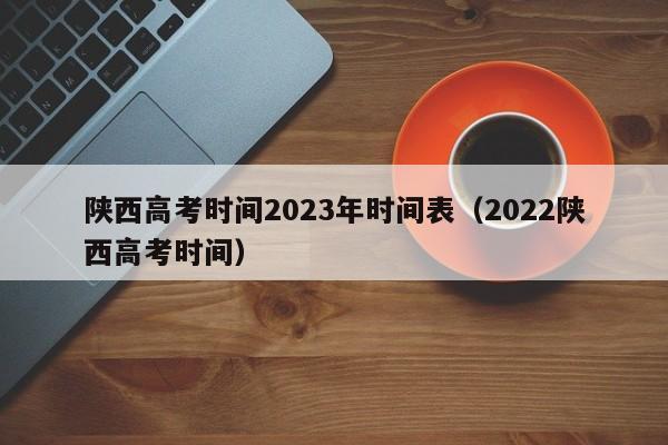 陜西高考時間2023年時間表（2022陜西高考時間）