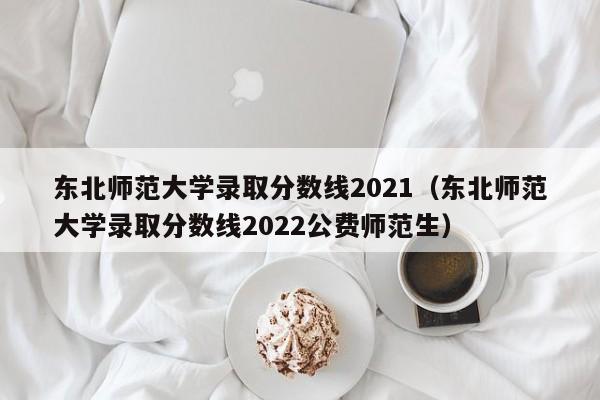 東北師范大學(xué)錄取分數線(xiàn)2021（東北師范大學(xué)錄取分數線(xiàn)2022公費師范生）