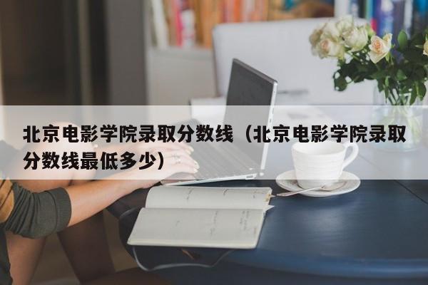 北京電影學院錄取分數線（北京電影學院錄取分數線最低多少）