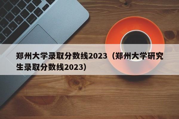 鄭州大學(xué)錄取分數線(xiàn)2023（鄭州大學(xué)研究生錄取分數線(xiàn)2023）