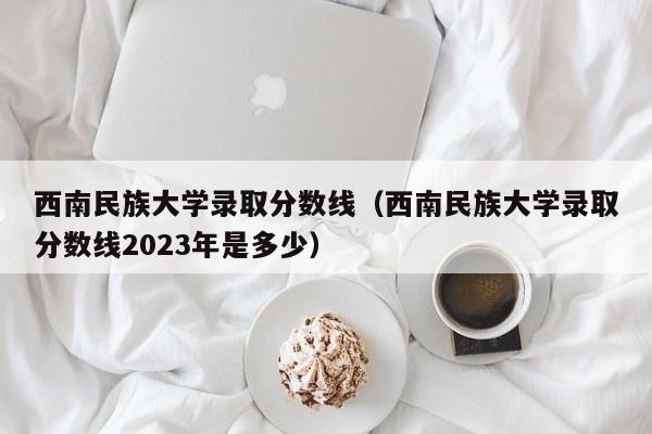 西南民族大學錄取分數線（西南民族大學錄取分數線2023年是多少）