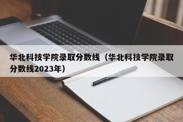 華北科技學院錄取分數線（華北科技學院錄取分數線2023年）