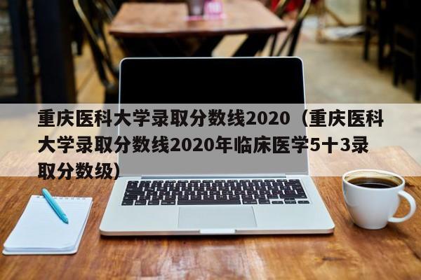 重慶醫科大學(xué)錄取分數線(xiàn)2020（重慶醫科大學(xué)錄取分數線(xiàn)2020年臨床醫學(xué)5十3錄取分數級）