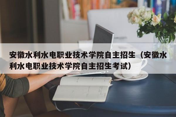 安徽水利水電職業技術學院自主招生（安徽水利水電職業技術學院自主招生考試）