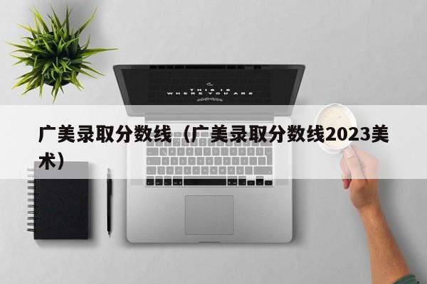 廣美錄取分數線(xiàn)（廣美錄取分數線(xiàn)2023美術(shù)）