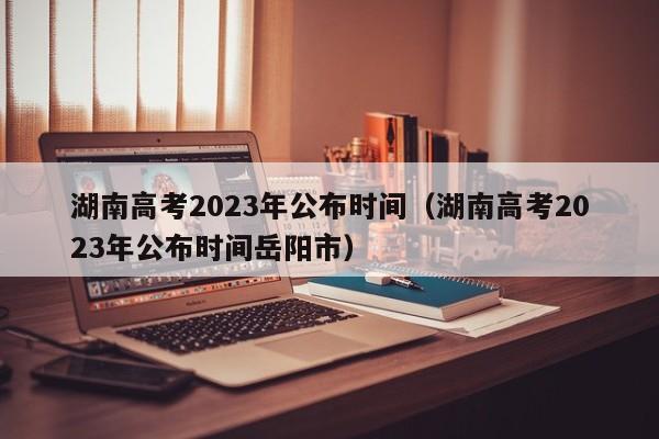 湖南高考2023年公布時間（湖南高考2023年公布時間岳陽市）