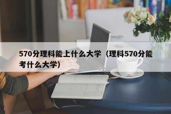 570分理科能上什么大學(xué)（理科570分能考什么大學(xué)）