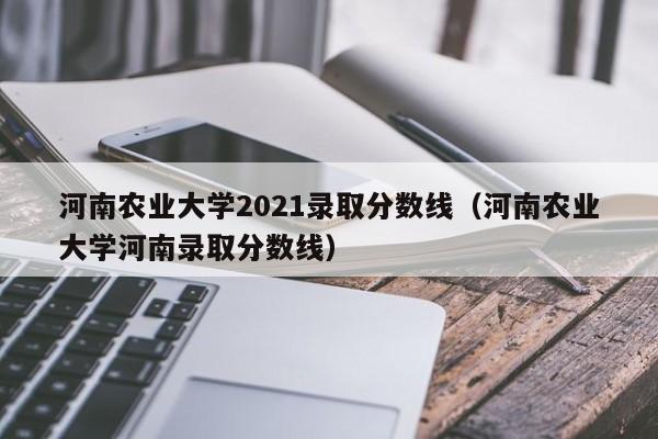 河南農業(yè)大學(xué)2021錄取分數線(xiàn)（河南農業(yè)大學(xué)河南錄取分數線(xiàn)）