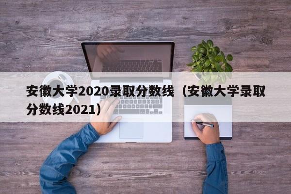 安徽大學(xué)2020錄取分數線(xiàn)（安徽大學(xué)錄取分數線(xiàn)2021）