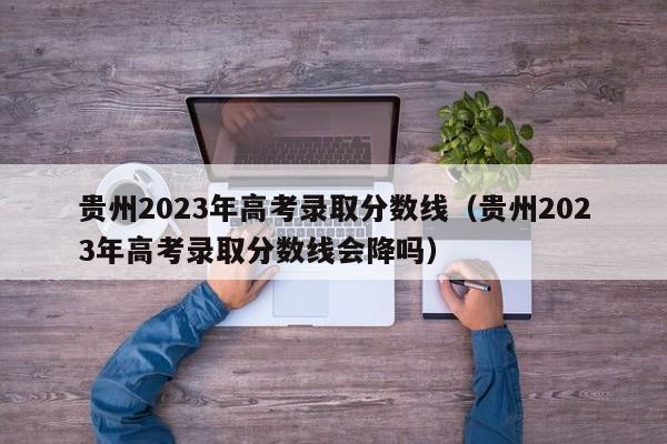 貴州2023年高考錄取分數線（貴州2023年高考錄取分數線會降嗎）