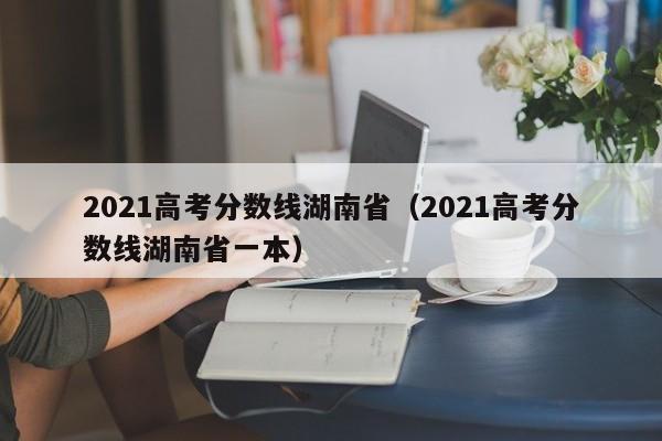 2021高考分數線(xiàn)湖南?。?021高考分數線(xiàn)湖南省一本）