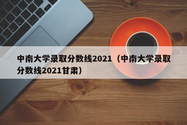 中南大學(xué)錄取分數線(xiàn)2021（中南大學(xué)錄取分數線(xiàn)2021甘肅）