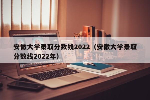 安徽大學錄取分數線2022（安徽大學錄取分數線2022年）