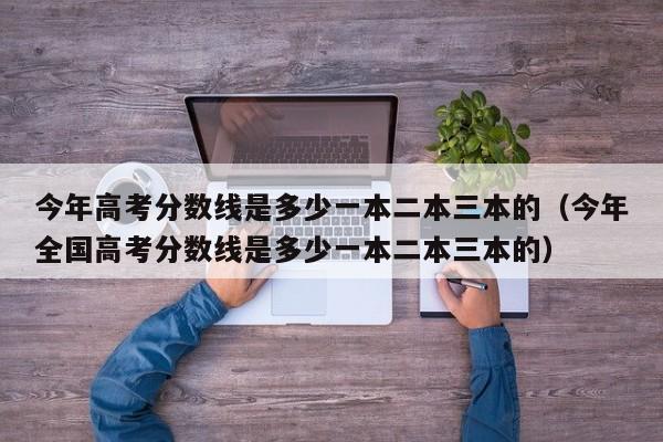 今年高考分數線(xiàn)是多少一本二本三本的（今年全國高考分數線(xiàn)是多少一本二本三本的）