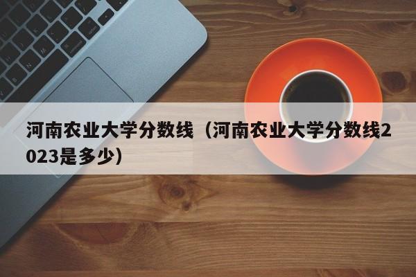 河南農業大學分數線（河南農業大學分數線2023是多少）