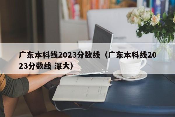 廣東本科線2023分數線（廣東本科線2023分數線 深大）