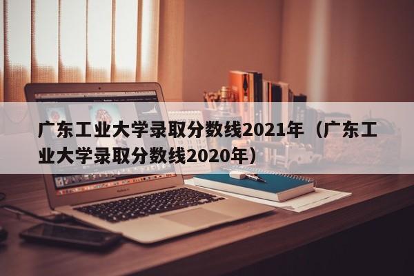 廣東工業大學錄取分數線2021年（廣東工業大學錄取分數線2020年）