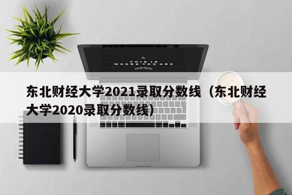 東北財經(jīng)大學(xué)2021錄取分數線(xiàn)（東北財經(jīng)大學(xué)2020錄取分數線(xiàn)）