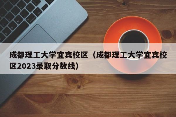 成都理工大學(xué)宜賓校區（成都理工大學(xué)宜賓校區2023錄取分數線(xiàn)）