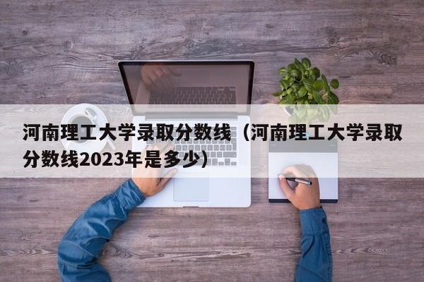 河南理工大學錄取分數線（河南理工大學錄取分數線2023年是多少）