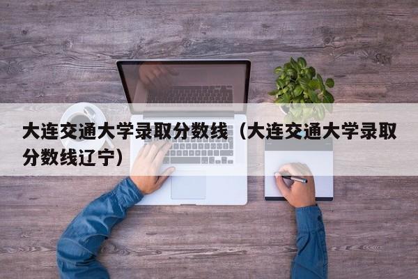 大連交通大學錄取分數線（大連交通大學錄取分數線遼寧）