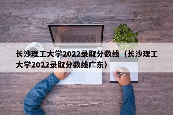 長(cháng)沙理工大學(xué)2022錄取分數線(xiàn)（長(cháng)沙理工大學(xué)2022錄取分數線(xiàn)廣東）