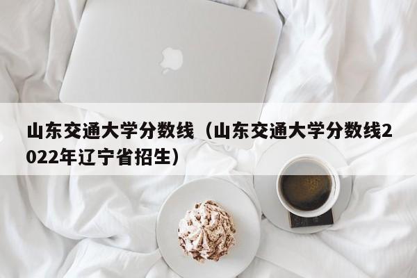 山東交通大學分數線（山東交通大學分數線2022年遼寧省招生）