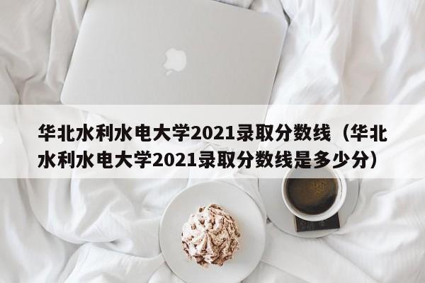 華北水利水電大學(xué)2021錄取分數線(xiàn)（華北水利水電大學(xué)2021錄取分數線(xiàn)是多少分）