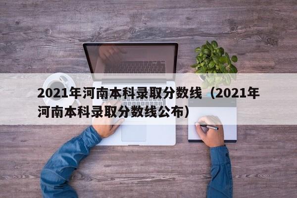 2021年河南本科錄取分數線(xiàn)（2021年河南本科錄取分數線(xiàn)公布）