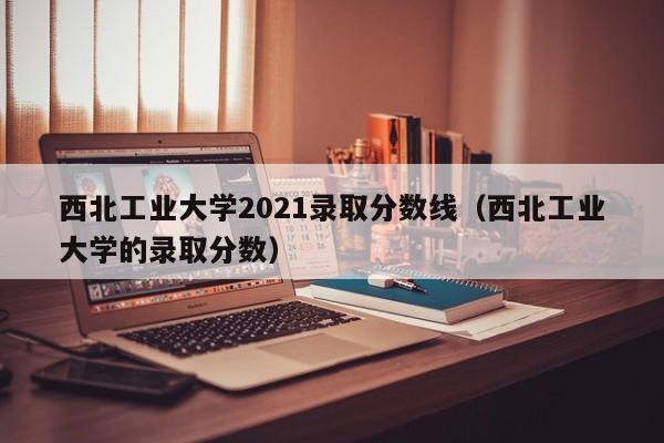 西北工業(yè)大學(xué)2021錄取分數線(xiàn)（西北工業(yè)大學(xué)的錄取分數）