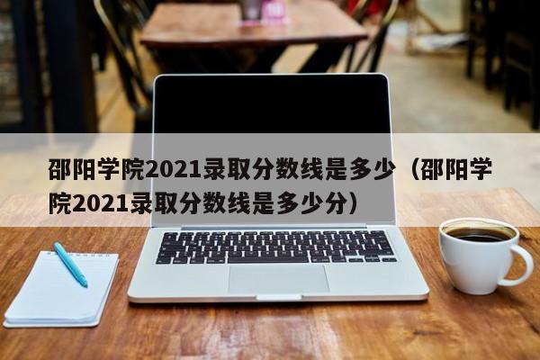 邵陽學院2021錄取分數線是多少（邵陽學院2021錄取分數線是多少分）