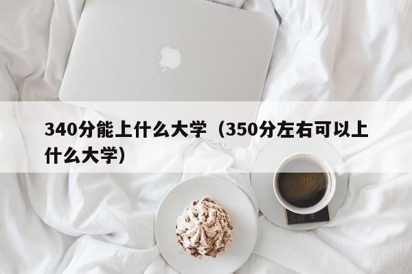 340分能上什么大學(xué)（350分左右可以上什么大學(xué)）