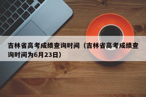 吉林省高考成績查詢時間（吉林省高考成績查詢時間為6月23日）