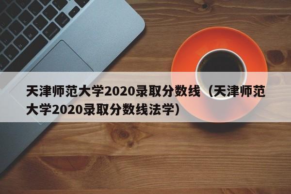 天津師范大學2020錄取分數線（天津師范大學2020錄取分數線法學）