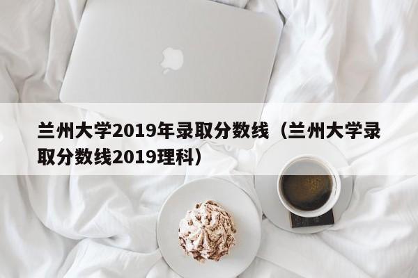 蘭州大學(xué)2019年錄取分數線(xiàn)（蘭州大學(xué)錄取分數線(xiàn)2019理科）