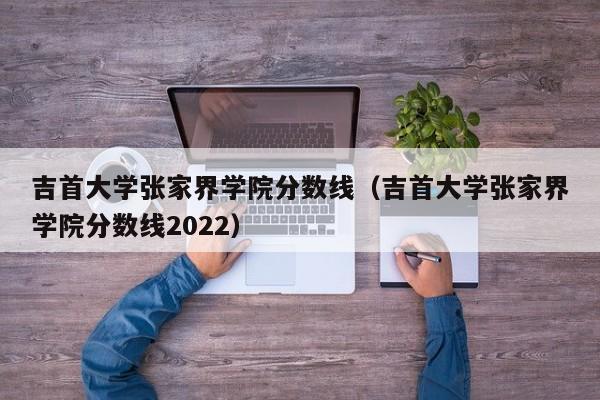 吉首大學張家界學院分數線（吉首大學張家界學院分數線2022）